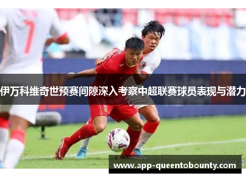 伊万科维奇世预赛间隙深入考察中超联赛球员表现与潜力