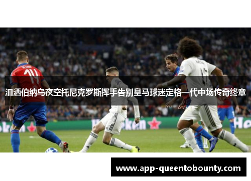 泪洒伯纳乌夜空托尼克罗斯挥手告别皇马球迷定格一代中场传奇终章