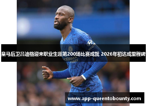 皇马后卫吕迪格迎来职业生涯第200场比赛成就 2026年初达成里程碑 皇马后卫吕迪格迎来职业生涯第200场比赛成就 2026年初达成里程碑