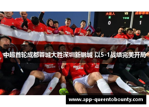 中超首轮成都蓉城大胜深圳新鹏城 以5-1战绩完美开局 中超首轮成都蓉城大胜深圳新鹏城 以5-1战绩完美开局